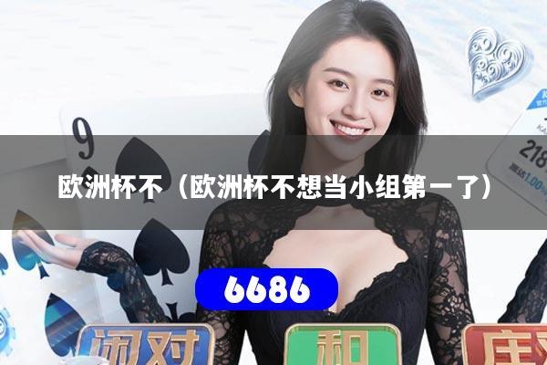 欧洲杯不(欧洲杯不想当小组第一了)