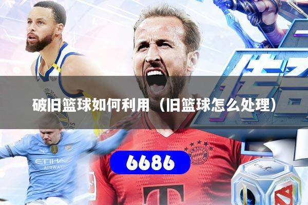 破旧篮球如何利用(旧篮球怎么处理)